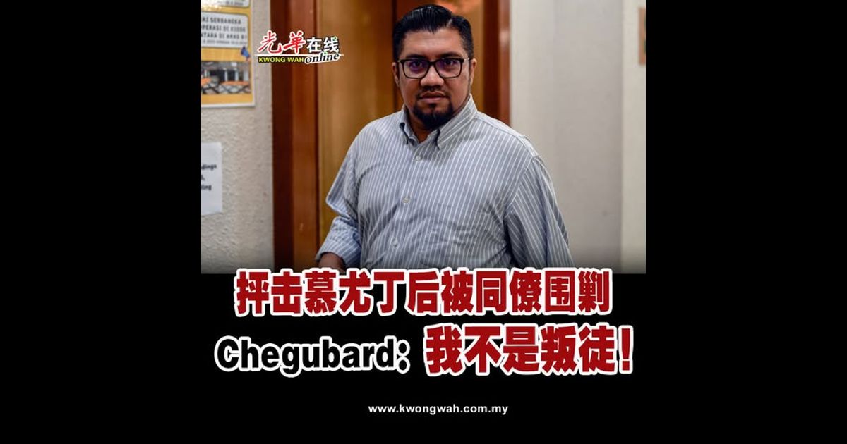 抨击慕尤丁后被同僚围剿 Chegubard：我不是叛徒！