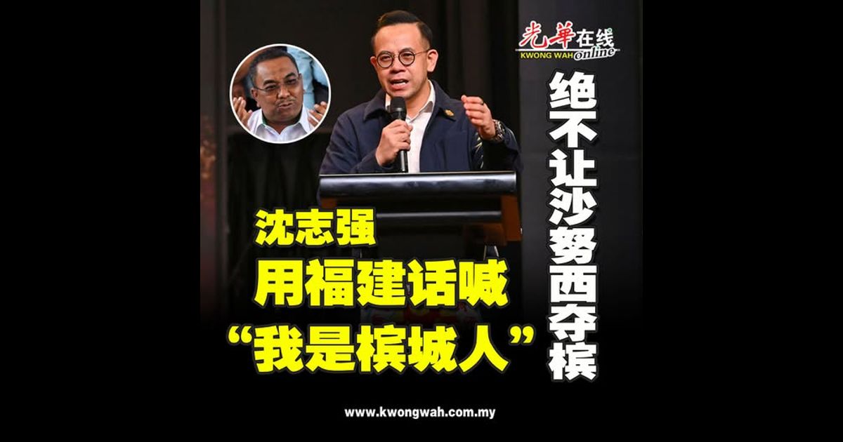 用福建话喊“我是槟城人” 沈志强:绝不让沙努西夺槟